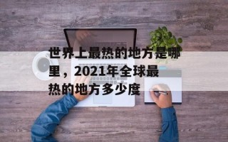 世界上最热的地方是哪里，2021年全球最热的地方多少度