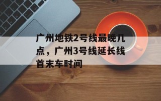 广州地铁2号线最晚几点，广州3号线延长线首末车时间