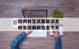 杭州林生斌最新消息 林生斌最新信息今天