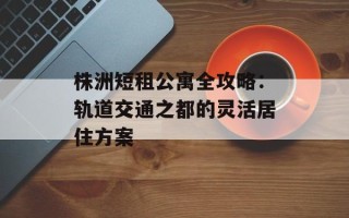 株洲短租公寓全攻略：轨道交通之都的灵活居住方案