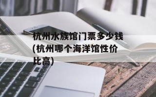 杭州水族馆门票多少钱(杭州哪个海洋馆性价比高)