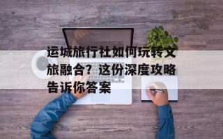 运城旅行社如何玩转文旅融合？这份深度攻略告诉你答案