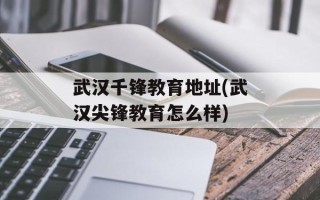 武汉千锋教育地址(武汉尖锋教育怎么样)