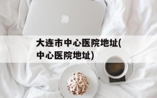 大连市中心医院地址(中心医院地址)
