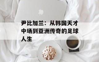 尹比加兰：从韩国天才中场到亚洲传奇的足球人生