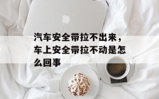 汽车安全带拉不出来，车上安全带拉不动是怎么回事
