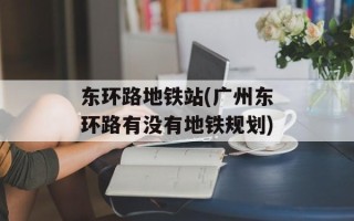 东环路地铁站(广州东环路有没有地铁规划)