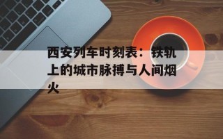 西安列车时刻表：铁轨上的城市脉搏与人间烟火