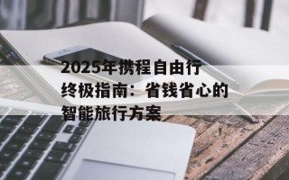 2025年携程自由行终极指南：省钱省心的智能旅行方案