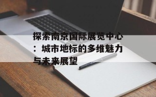 探索南京国际展览中心：城市地标的多维魅力与未来展望