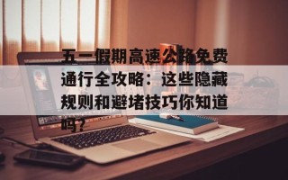 五一假期高速公路免费通行全攻略：这些隐藏规则和避堵技巧你知道吗？