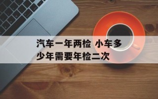 汽车一年两检 小车多少年需要年检二次