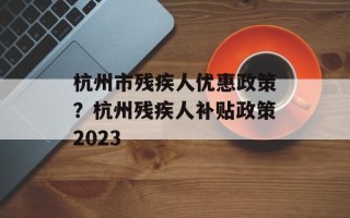 杭州市残疾人优惠政策？杭州残疾人补贴政策2023