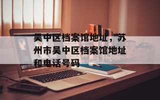 吴中区档案馆地址，苏州市吴中区档案馆地址和电话号码