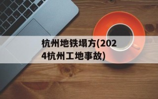 杭州地铁塌方(2024杭州工地事故)