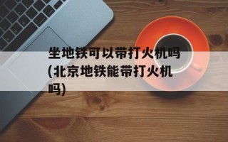 坐地铁可以带打火机吗(北京地铁能带打火机吗)