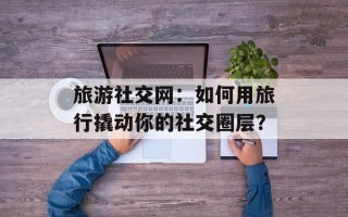 旅游社交网：如何用旅行撬动你的社交圈层？