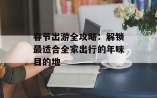 春节出游全攻略：解锁最适合全家出行的年味目的地