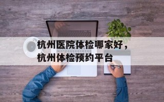 杭州医院体检哪家好，杭州体检预约平台