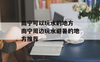 南宁可以玩水的地方 南宁周边玩水避暑的地方推荐