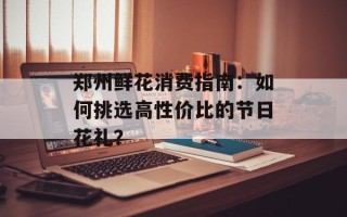 郑州鲜花消费指南：如何挑选高性价比的节日花礼？