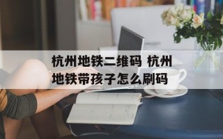 杭州地铁二维码 杭州地铁带孩子怎么刷码