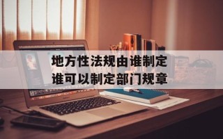 地方性法规由谁制定 谁可以制定部门规章
