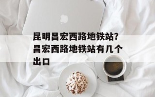 昆明昌宏西路地铁站？昌宏西路地铁站有几个出口