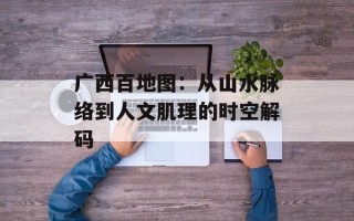 广西百地图：从山水脉络到人文肌理的时空解码