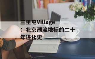 三里屯Village：北京潮流地标的二十年进化史