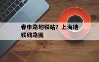 春申路地铁站？上海地铁线路图