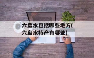 六盘水包括哪些地方(六盘水特产有哪些)