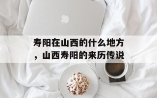 寿阳在山西的什么地方，山西寿阳的来历传说
