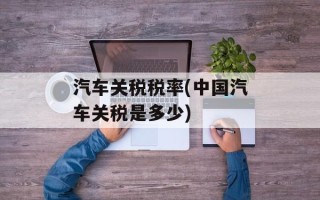 汽车关税税率(中国汽车关税是多少)