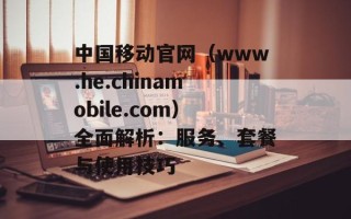 中国移动官网（www.he.chinamobile.com）全面解析：服务、套餐与使用技巧