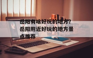 岳阳有啥好玩的地方？岳阳附近好玩的地方景点推荐