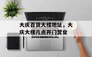 大庆百货大楼地址，大庆大楼几点开门营业