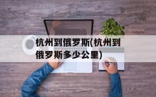 杭州到俄罗斯(杭州到俄罗斯多少公里)