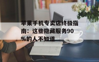 苹果手机专卖店终极指南：这些隐藏服务90%的人不知道