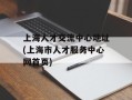 上海人才交流中心地址(上海市人才服务中心网首页)