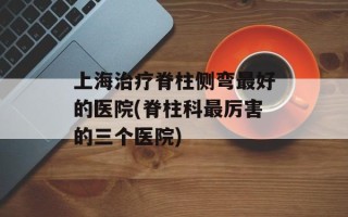 上海治疗脊柱侧弯最好的医院(脊柱科最厉害的三个医院)
