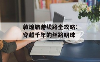 敦煌旅游线路全攻略：穿越千年的丝路明珠