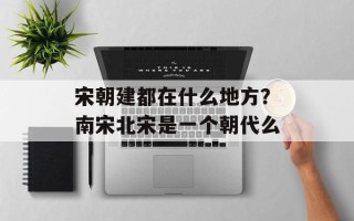 宋朝建都在什么地方？南宋北宋是一个朝代么