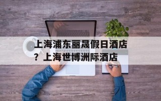上海浦东丽晟假日酒店？上海世博洲际酒店