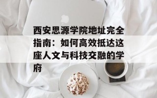 西安思源学院地址完全指南：如何高效抵达这座人文与科技交融的学府