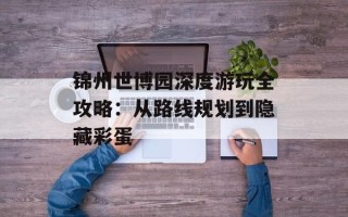 锦州世博园深度游玩全攻略：从路线规划到隐藏彩蛋