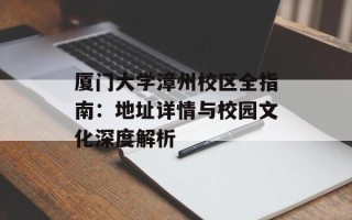 厦门大学漳州校区全指南：地址详情与校园文化深度解析