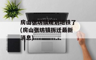 房山张坊镇规划地铁了(房山张坊镇拆迁最新消息)
