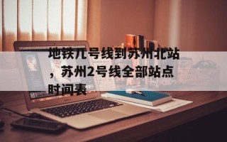 地铁几号线到苏州北站，苏州2号线全部站点时间表