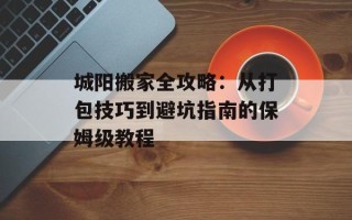 城阳搬家全攻略：从打包技巧到避坑指南的保姆级教程